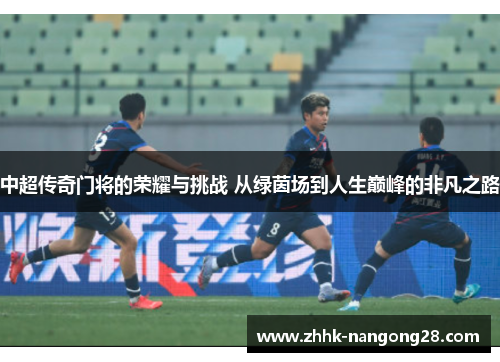 中超传奇门将的荣耀与挑战 从绿茵场到人生巅峰的非凡之路