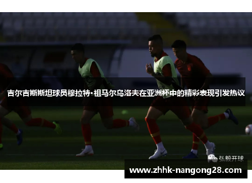 吉尔吉斯斯坦球员穆拉特·祖马尔乌洛夫在亚洲杯中的精彩表现引发热议
