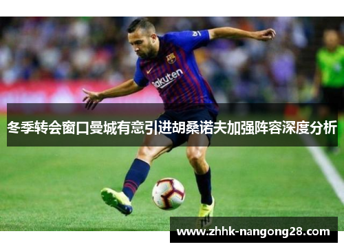 冬季转会窗口曼城有意引进胡桑诺夫加强阵容深度分析