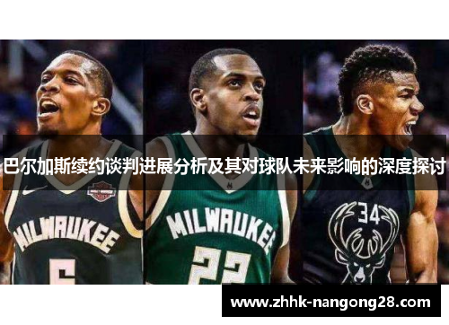 巴尔加斯续约谈判进展分析及其对球队未来影响的深度探讨