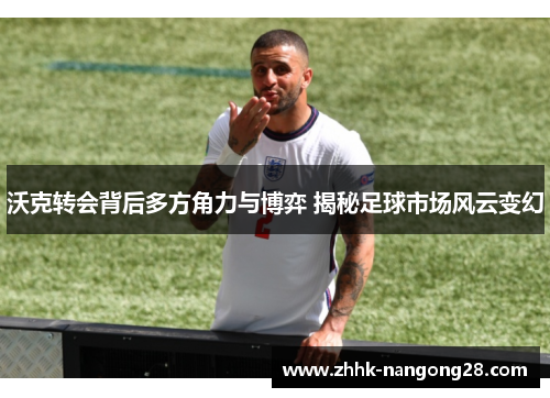 沃克转会背后多方角力与博弈 揭秘足球市场风云变幻