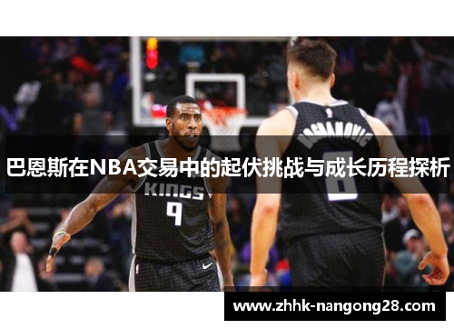 巴恩斯在NBA交易中的起伏挑战与成长历程探析