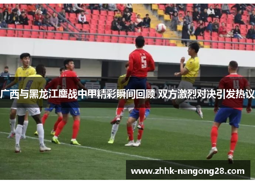 广西与黑龙江鏖战中甲精彩瞬间回顾 双方激烈对决引发热议