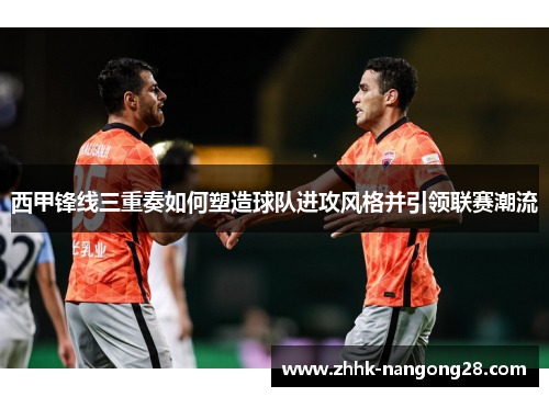 西甲锋线三重奏如何塑造球队进攻风格并引领联赛潮流