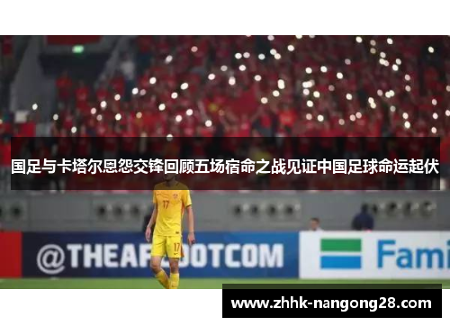 国足与卡塔尔恩怨交锋回顾五场宿命之战见证中国足球命运起伏
