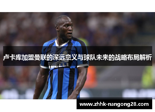 卢卡库加盟曼联的深远意义与球队未来的战略布局解析