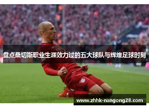 盘点桑切斯职业生涯效力过的五大球队与辉煌足球时刻