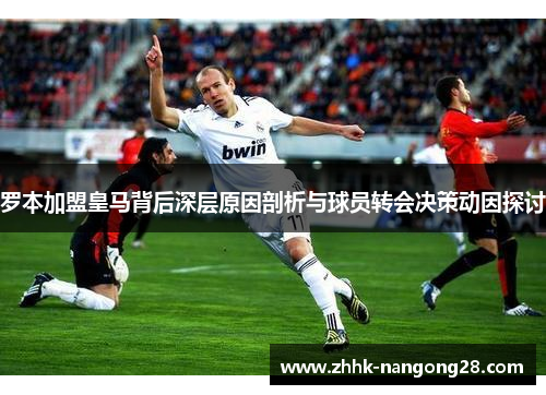 罗本加盟皇马背后深层原因剖析与球员转会决策动因探讨
